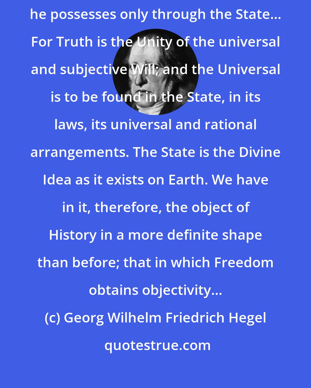 Georg Wilhelm Friedrich Hegel: All the worth which the human being possesses all spiritual reality, he possesses only through the State... For Truth is the Unity of the universal and subjective Will; and the Universal is to be found in the State, in its laws, its universal and rational arrangements. The State is the Divine Idea as it exists on Earth. We have in it, therefore, the object of History in a more definite shape than before; that in which Freedom obtains objectivity...