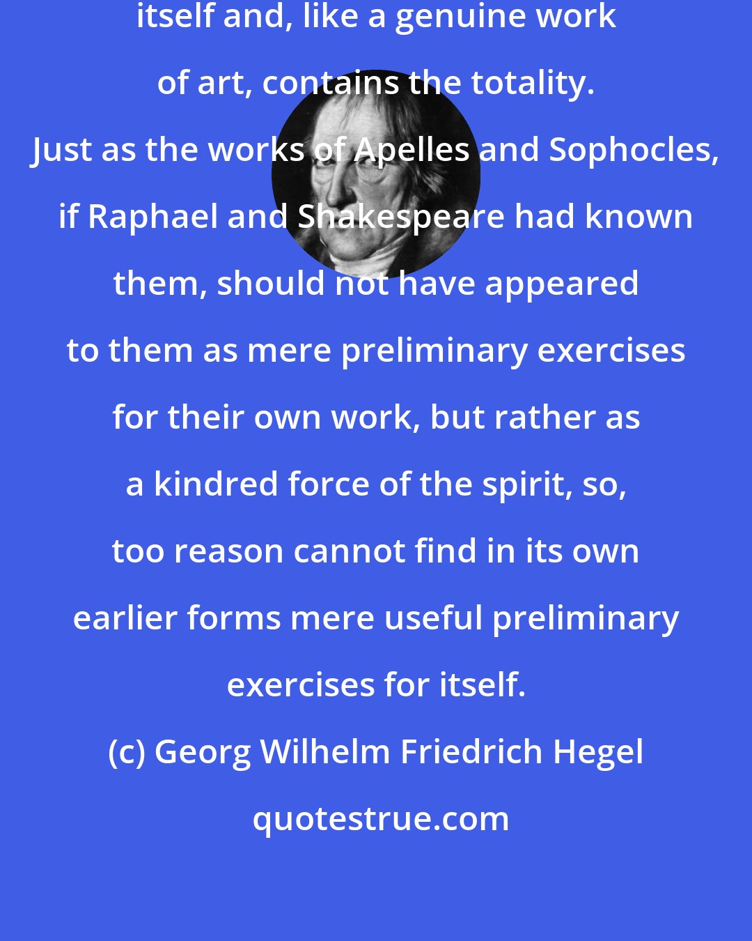 Georg Wilhelm Friedrich Hegel: Every philosophy is complete in itself and, like a genuine work of art, contains the totality. Just as the works of Apelles and Sophocles, if Raphael and Shakespeare had known them, should not have appeared to them as mere preliminary exercises for their own work, but rather as a kindred force of the spirit, so, too reason cannot find in its own earlier forms mere useful preliminary exercises for itself.