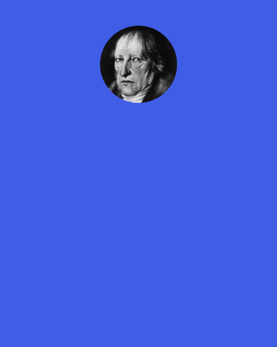 Georg Wilhelm Friedrich Hegel: If we go on to cast a look at the fate of these World-Historical persons, whose vocation it was to be the agents of the World-Spirit, we shall find it to have been no happy one. They attained no calm enjoyment; their whole life was labour and trouble; their whole nature was nought else but their master—passion. When their object is attained they fall off like empty hulls from the kernel. They die early, like Alexander; they are murdered, like Caesar.