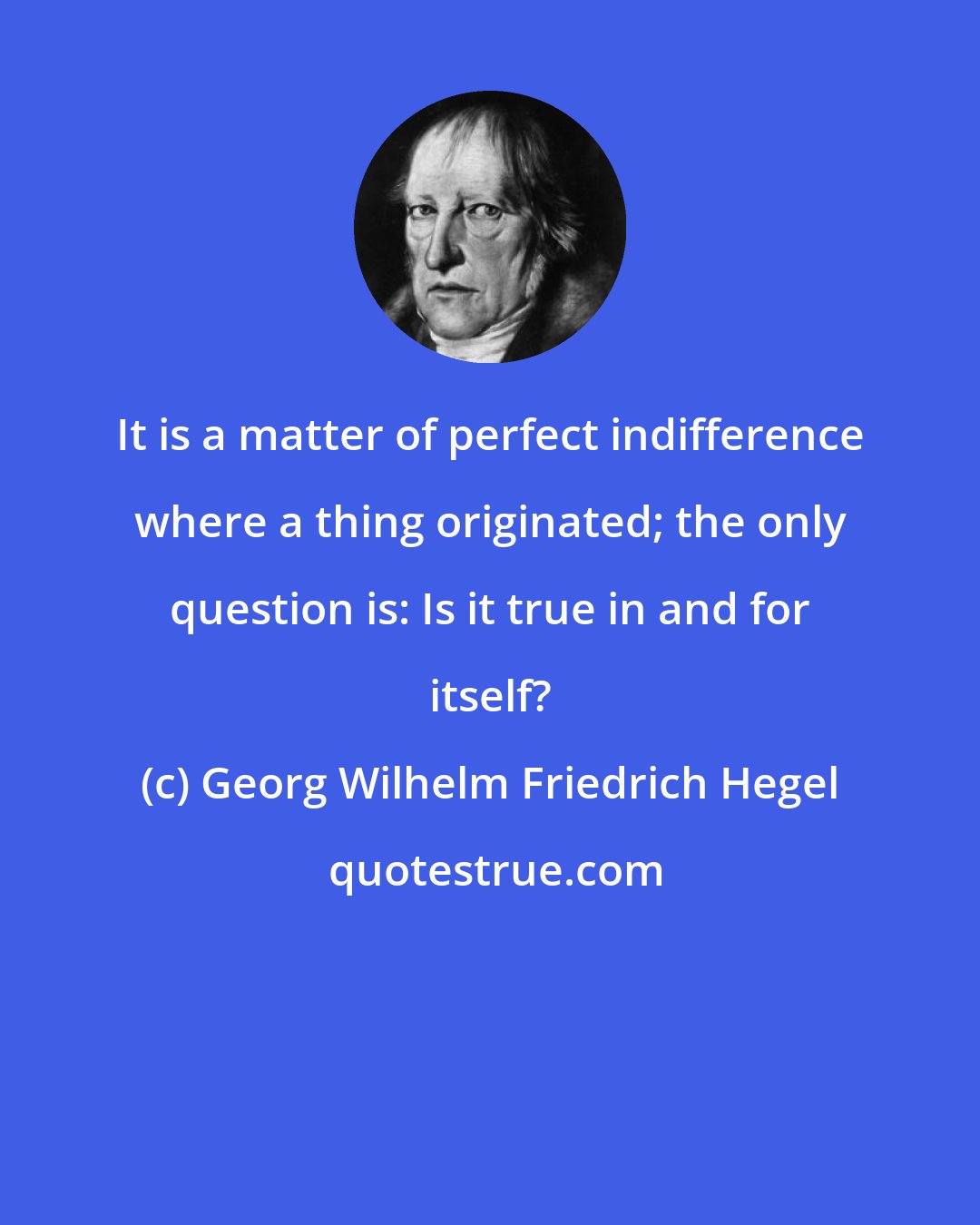 Georg Wilhelm Friedrich Hegel: It is a matter of perfect indifference where a thing originated; the only question is: Is it true in and for itself?