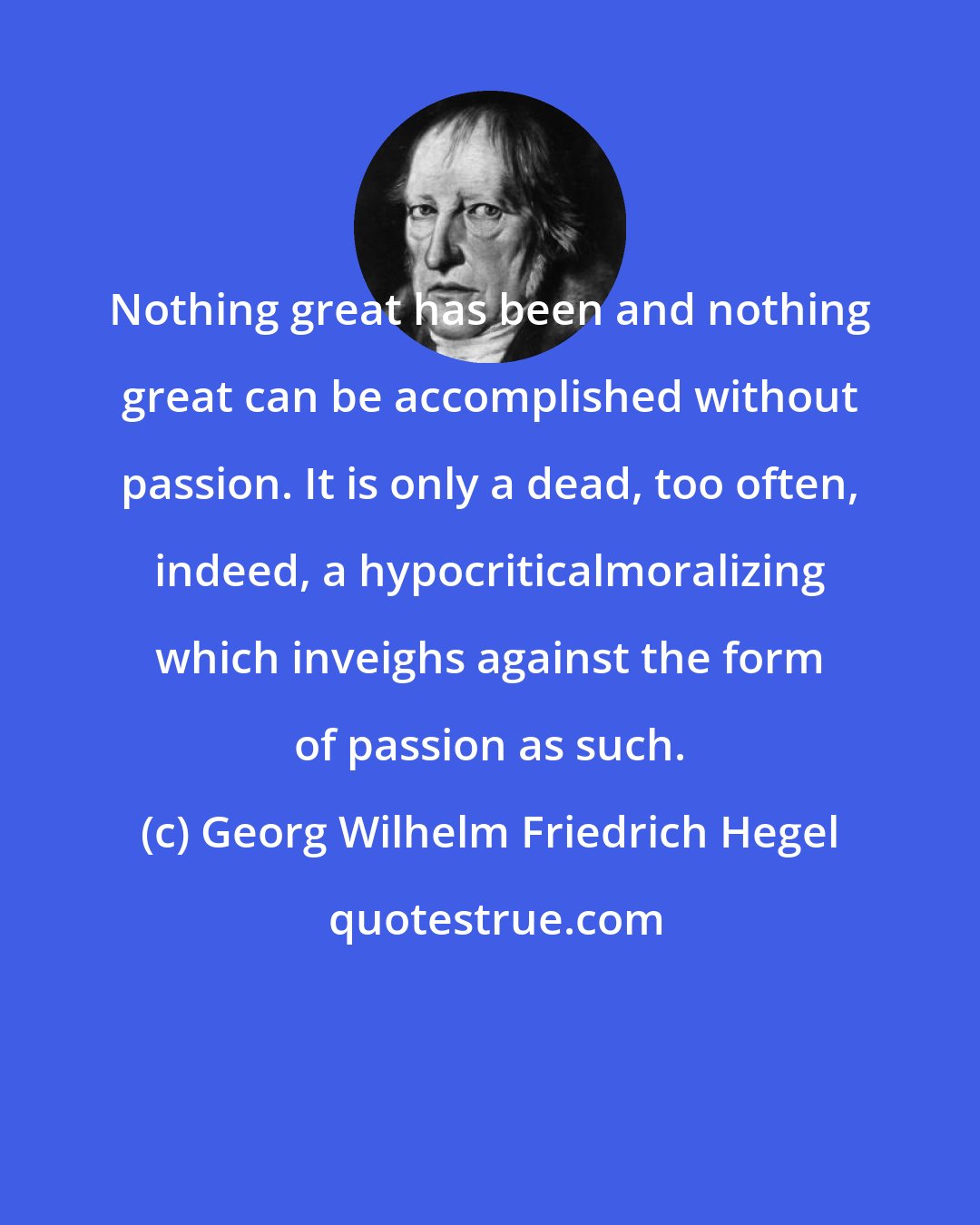 Georg Wilhelm Friedrich Hegel: Nothing great has been and nothing great can be accomplished without passion. It is only a dead, too often, indeed, a hypocriticalmoralizing which inveighs against the form of passion as such.