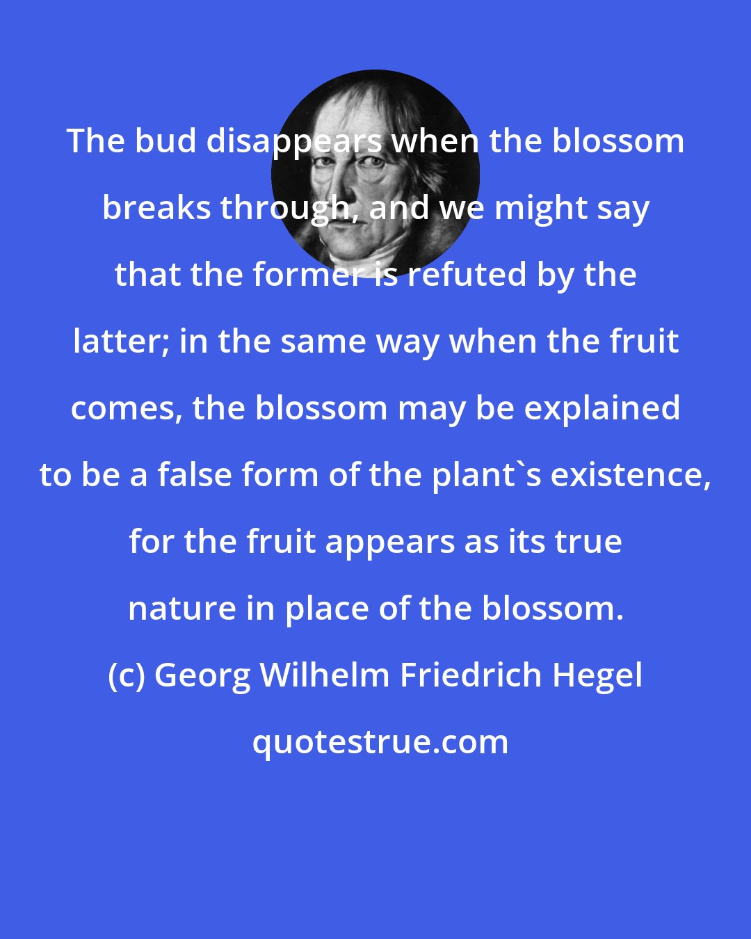 Georg Wilhelm Friedrich Hegel: The bud disappears when the blossom breaks through, and we might say that the former is refuted by the latter; in the same way when the fruit comes, the blossom may be explained to be a false form of the plant's existence, for the fruit appears as its true nature in place of the blossom.