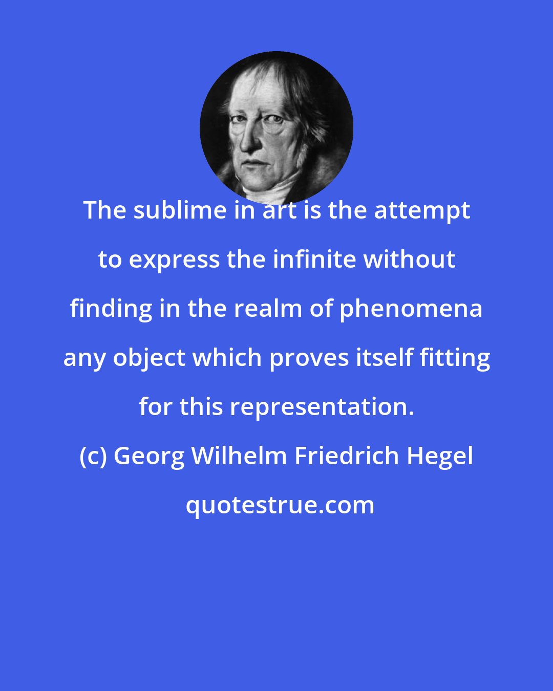 Georg Wilhelm Friedrich Hegel: The sublime in art is the attempt to express the infinite without finding in the realm of phenomena any object which proves itself fitting for this representation.