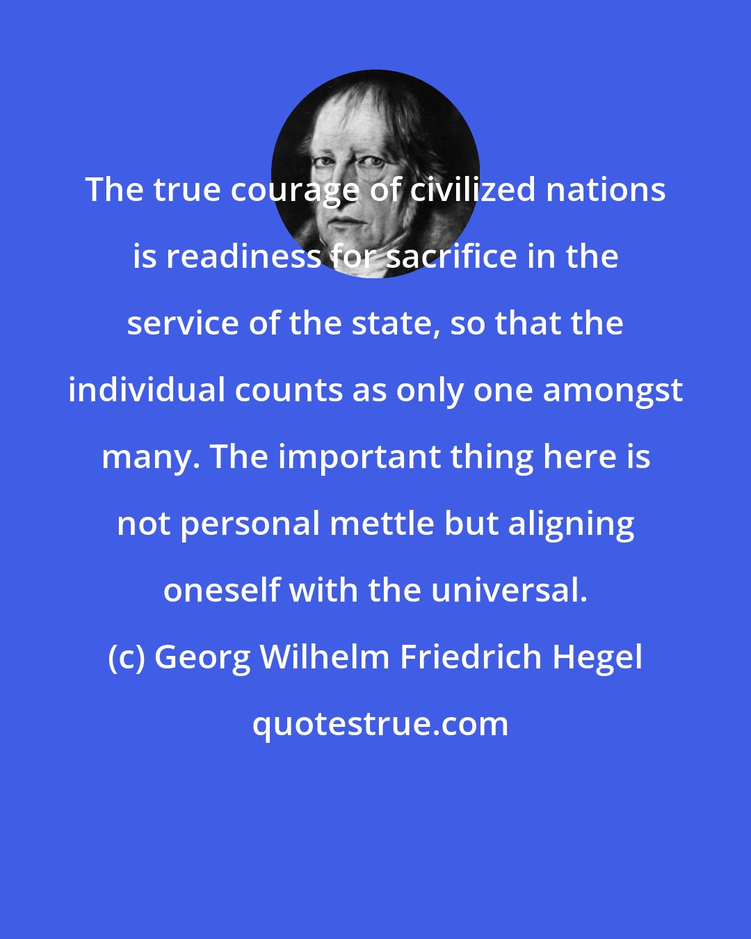 Georg Wilhelm Friedrich Hegel: The true courage of civilized nations is readiness for sacrifice in the service of the state, so that the individual counts as only one amongst many. The important thing here is not personal mettle but aligning oneself with the universal.