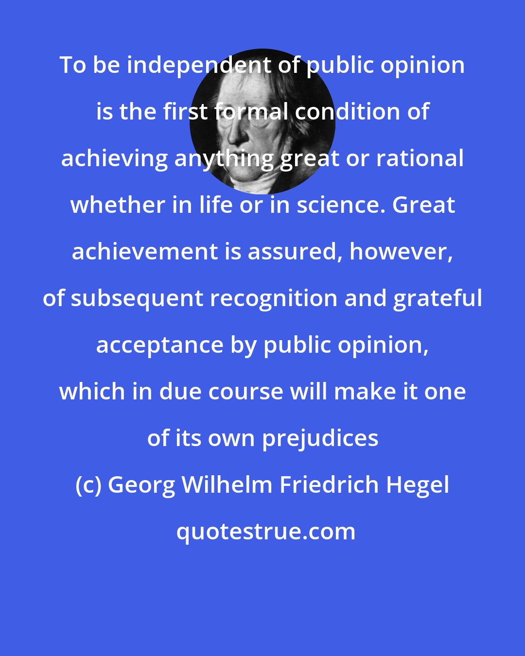 Georg Wilhelm Friedrich Hegel: To be independent of public opinion is the first formal condition of achieving anything great or rational whether in life or in science. Great achievement is assured, however, of subsequent recognition and grateful acceptance by public opinion, which in due course will make it one of its own prejudices