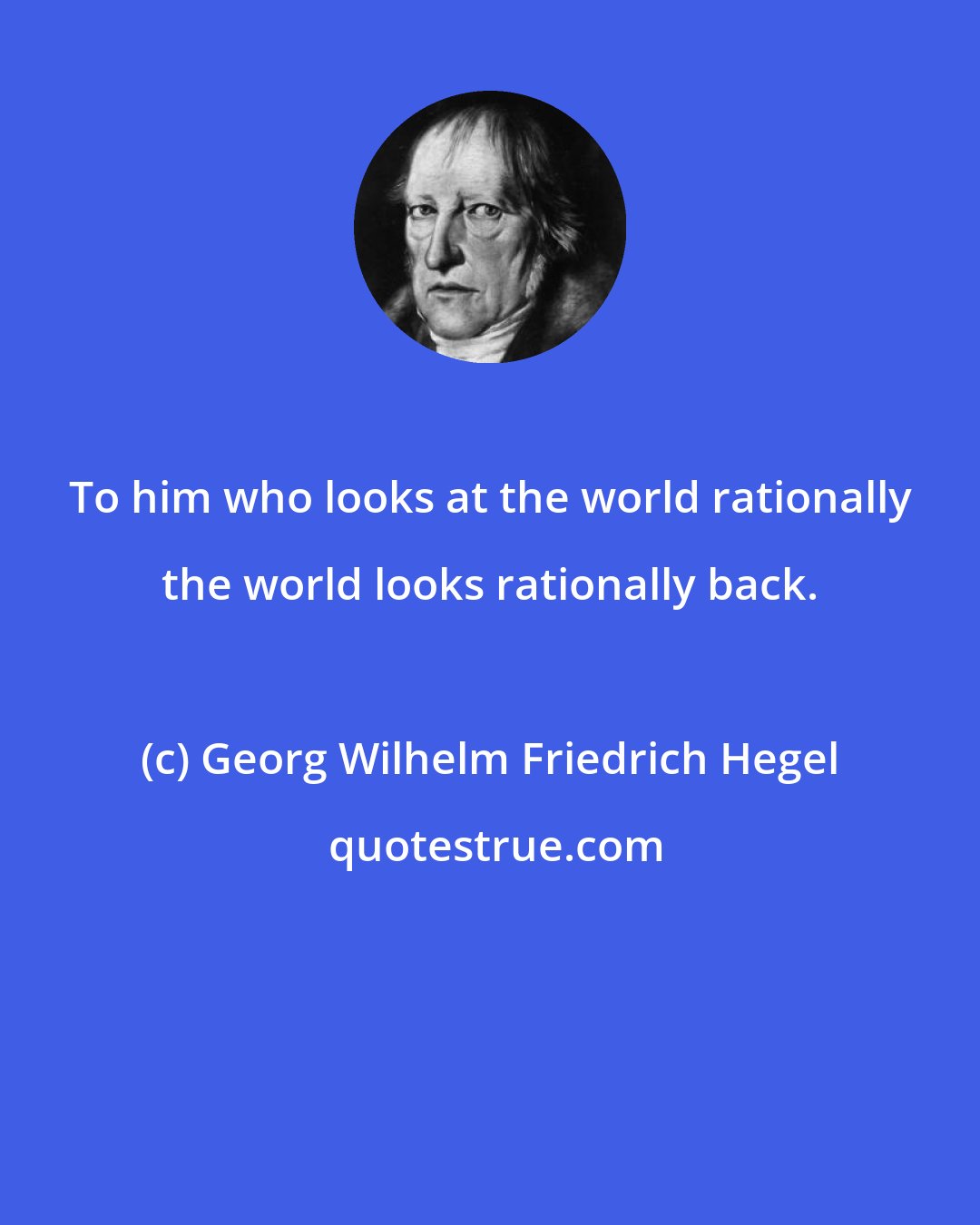 Georg Wilhelm Friedrich Hegel: To him who looks at the world rationally the world looks rationally back.