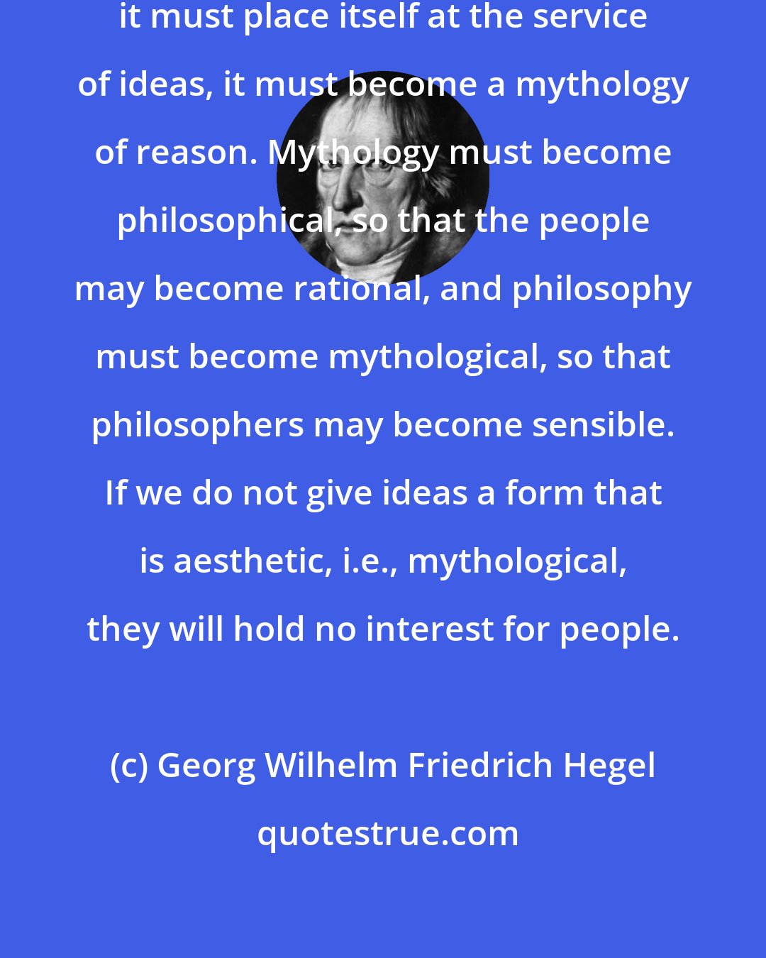 Georg Wilhelm Friedrich Hegel: We must have a new mythology, but it must place itself at the service of ideas, it must become a mythology of reason. Mythology must become philosophical, so that the people may become rational, and philosophy must become mythological, so that philosophers may become sensible. If we do not give ideas a form that is aesthetic, i.e., mythological, they will hold no interest for people.