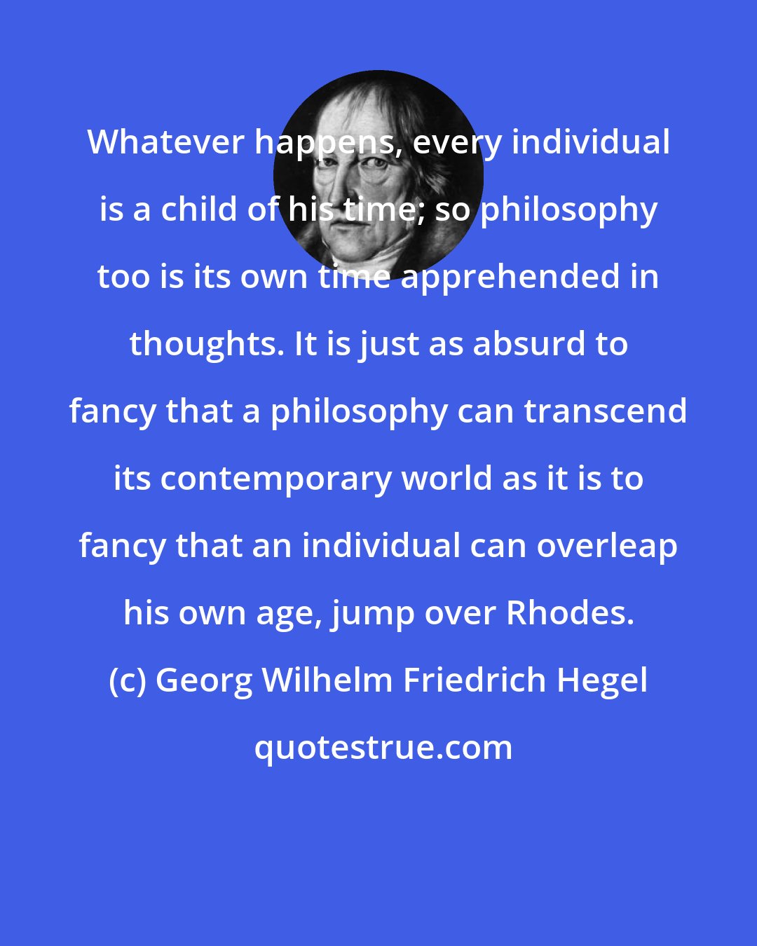 Georg Wilhelm Friedrich Hegel: Whatever happens, every individual is a child of his time; so philosophy too is its own time apprehended in thoughts. It is just as absurd to fancy that a philosophy can transcend its contemporary world as it is to fancy that an individual can overleap his own age, jump over Rhodes.