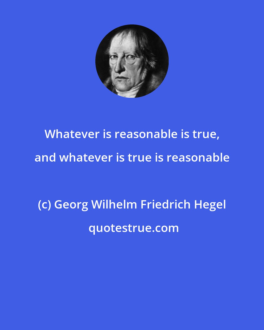 Georg Wilhelm Friedrich Hegel: Whatever is reasonable is true, and whatever is true is reasonable