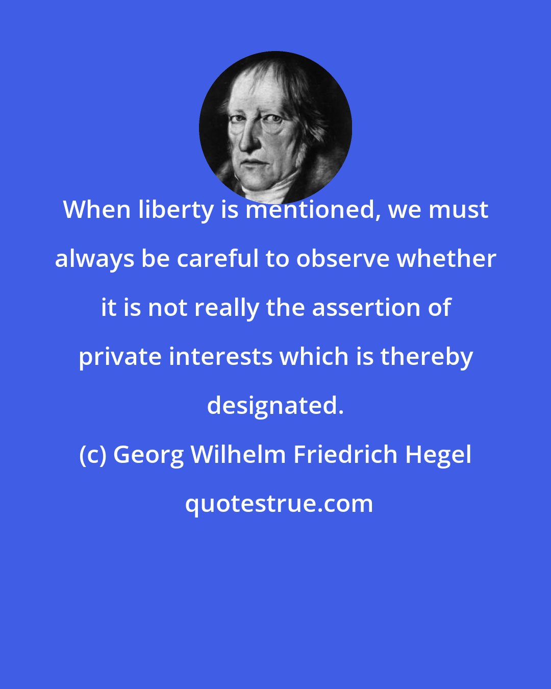 Georg Wilhelm Friedrich Hegel: When liberty is mentioned, we must always be careful to observe whether it is not really the assertion of private interests which is thereby designated.