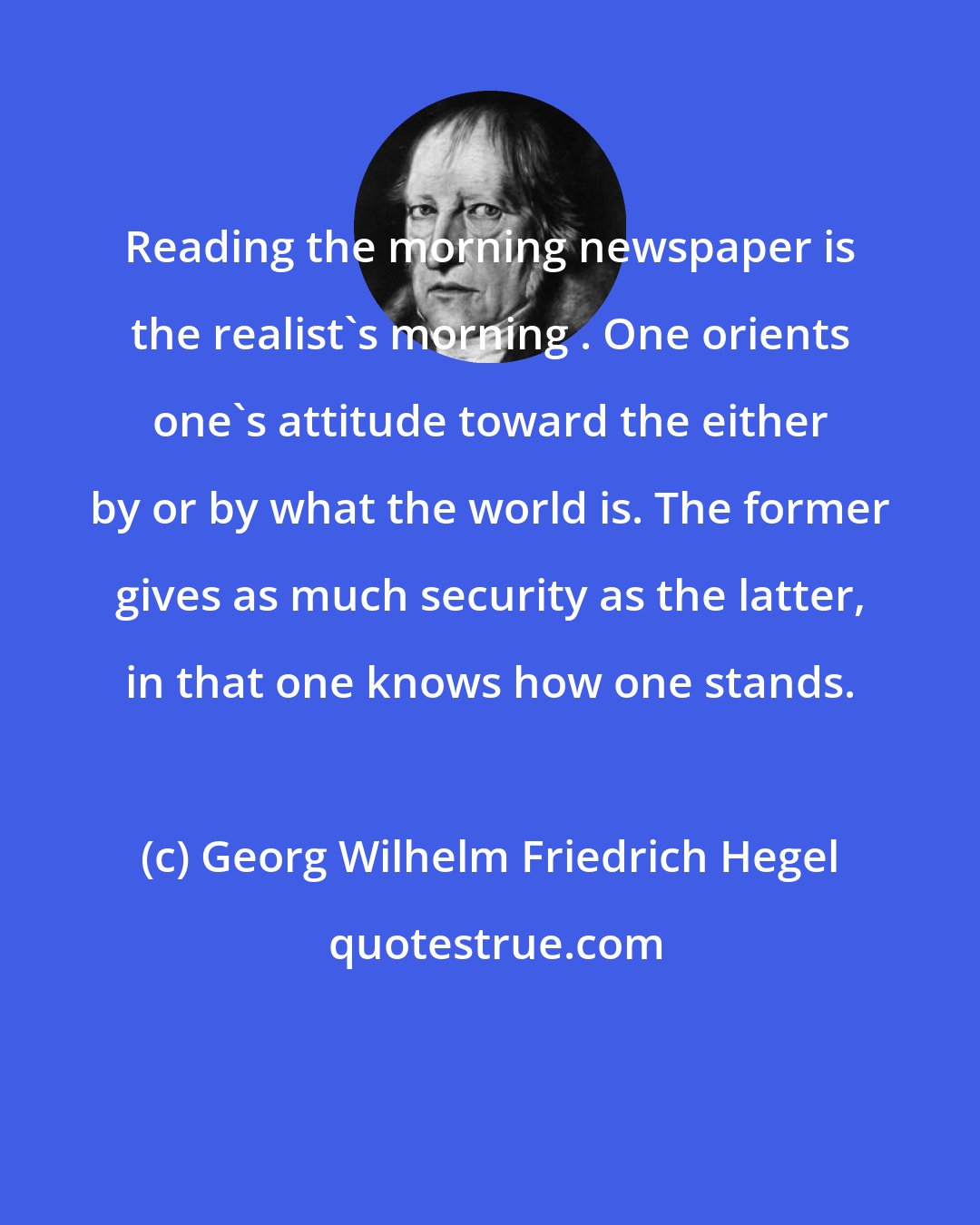 Georg Wilhelm Friedrich Hegel: Reading the morning newspaper is the realist's morning . One orients one's attitude toward the either by or by what the world is. The former gives as much security as the latter, in that one knows how one stands.