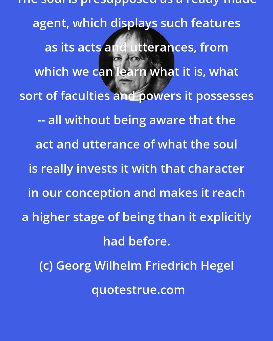 Georg Wilhelm Friedrich Hegel: The soul is presupposed as a ready-made agent, which displays such features as its acts and utterances, from which we can learn what it is, what sort of faculties and powers it possesses -- all without being aware that the act and utterance of what the soul is really invests it with that character in our conception and makes it reach a higher stage of being than it explicitly had before.