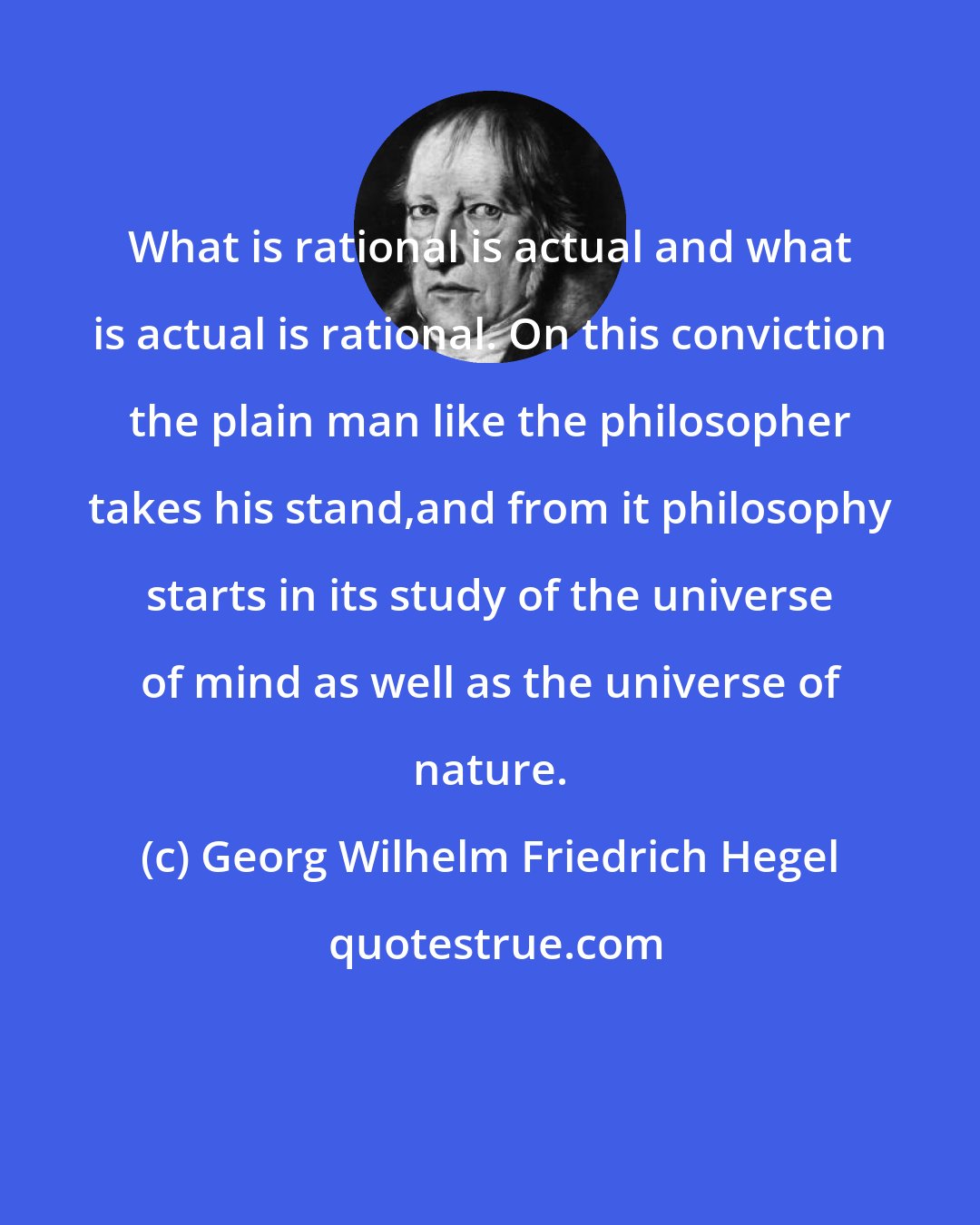 Georg Wilhelm Friedrich Hegel: What is rational is actual and what is actual is rational. On this conviction the plain man like the philosopher takes his stand,and from it philosophy starts in its study of the universe of mind as well as the universe of nature.