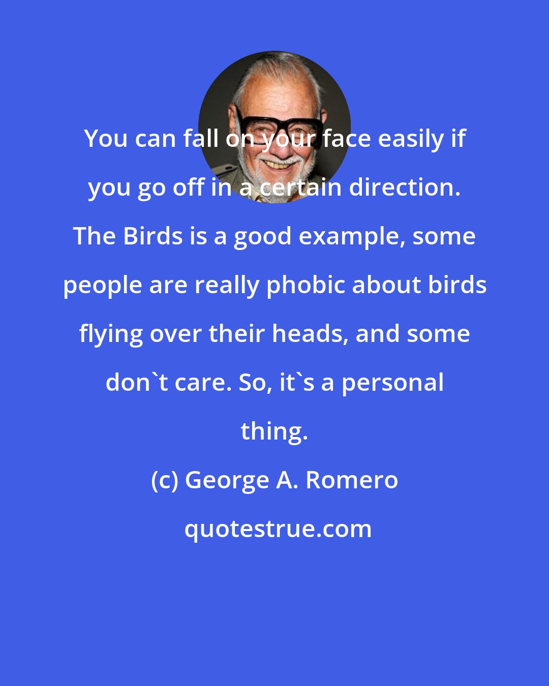 George A. Romero: You can fall on your face easily if you go off in a certain direction. The Birds is a good example, some people are really phobic about birds flying over their heads, and some don't care. So, it's a personal thing.