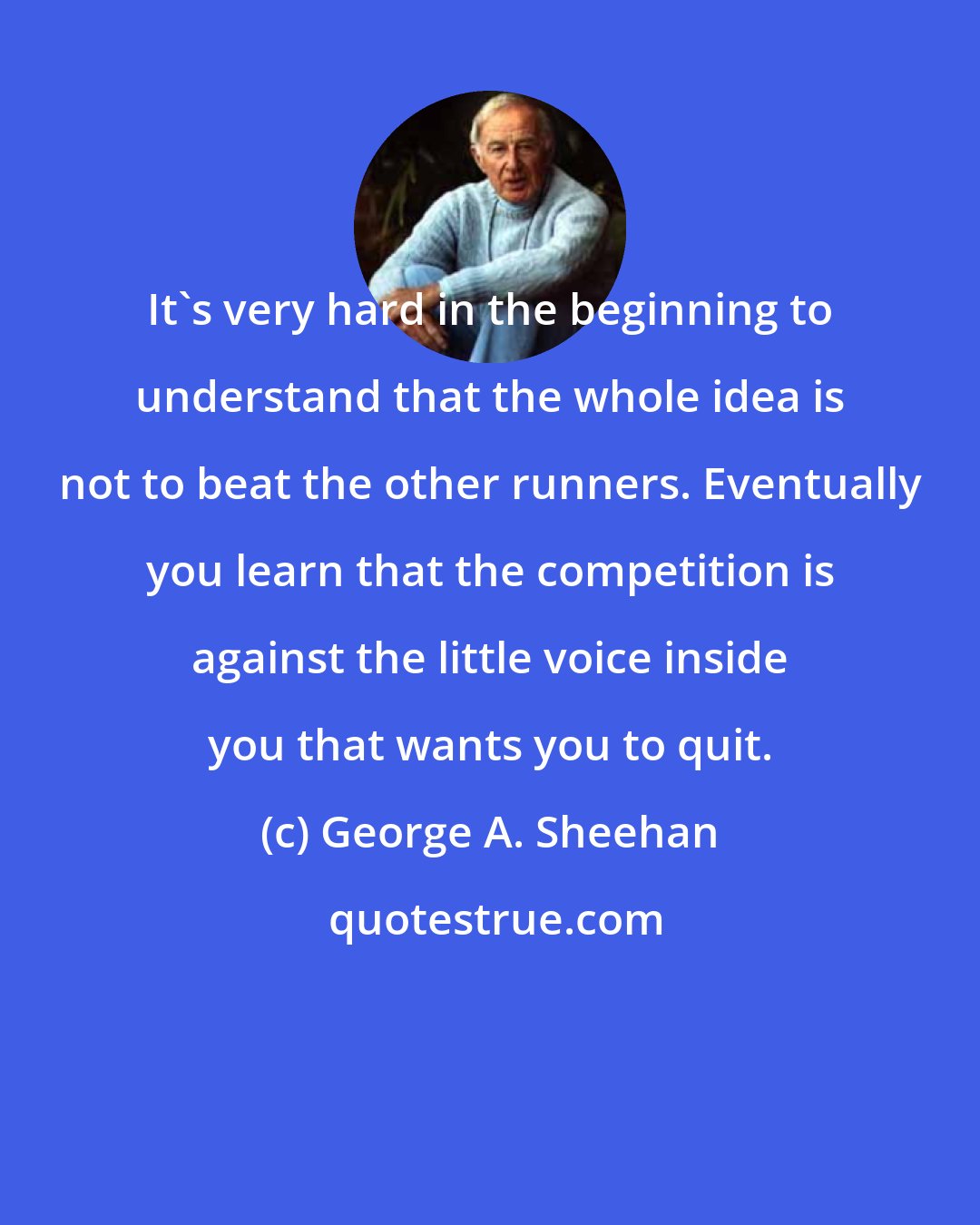 George A. Sheehan: It's very hard in the beginning to understand that the whole idea is not to beat the other runners. Eventually you learn that the competition is against the little voice inside you that wants you to quit.
