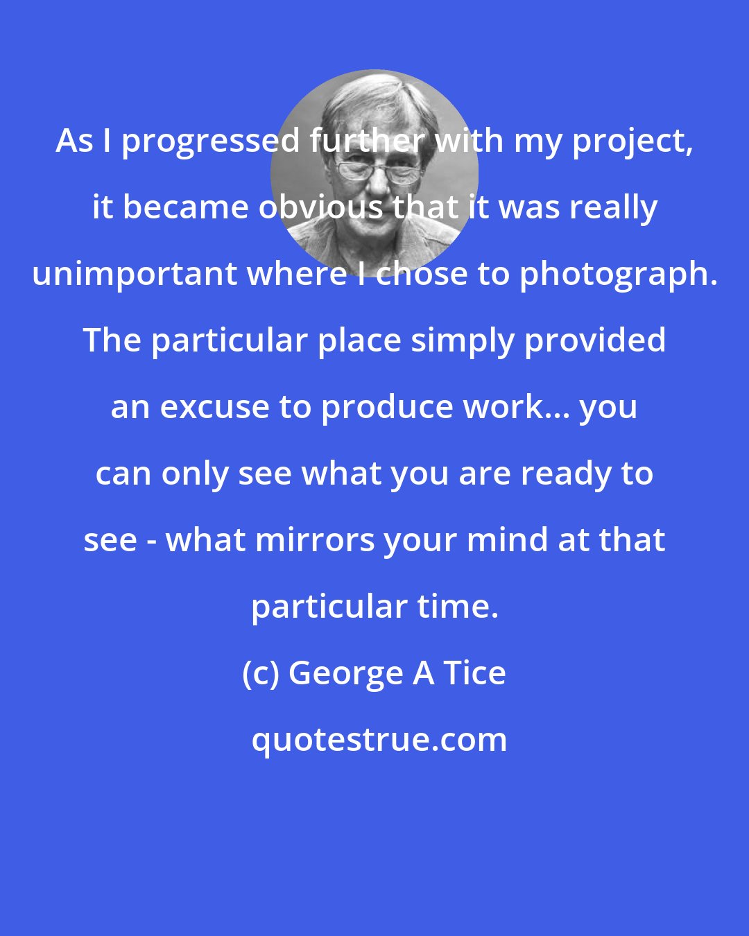 George A Tice: As I progressed further with my project, it became obvious that it was really unimportant where I chose to photograph. The particular place simply provided an excuse to produce work... you can only see what you are ready to see - what mirrors your mind at that particular time.
