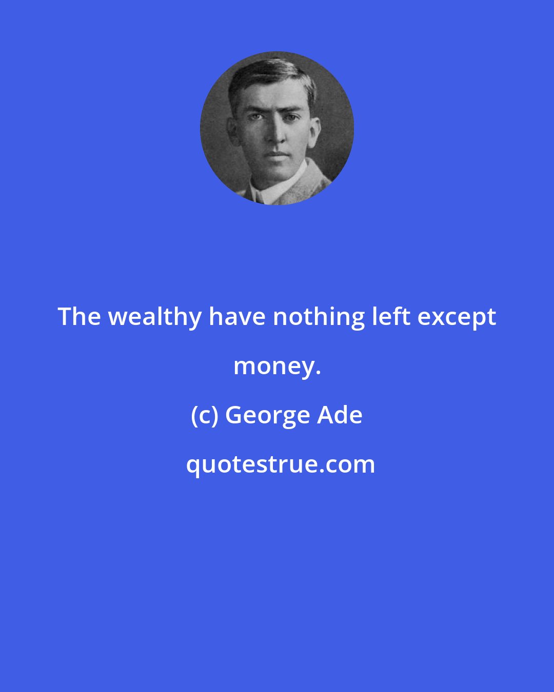 George Ade: The wealthy have nothing left except money.