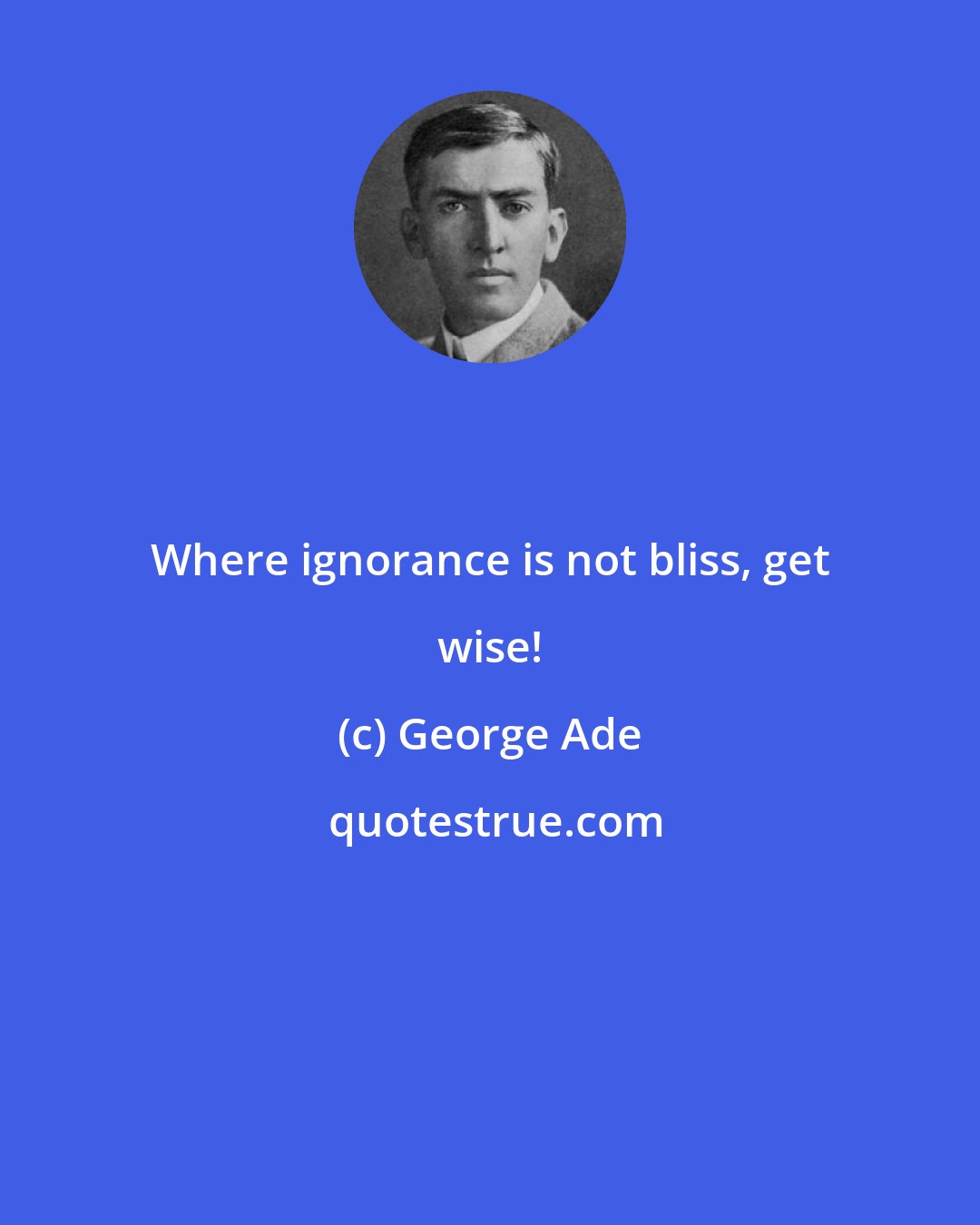 George Ade: Where ignorance is not bliss, get wise!