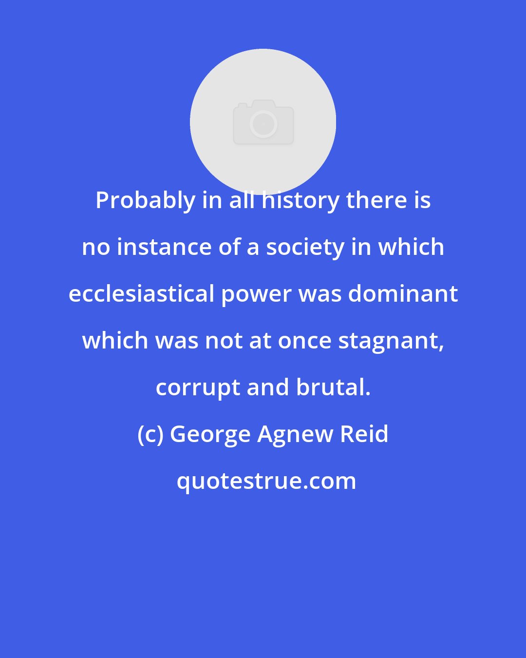 George Agnew Reid: Probably in all history there is no instance of a society in which ecclesiastical power was dominant which was not at once stagnant, corrupt and brutal.