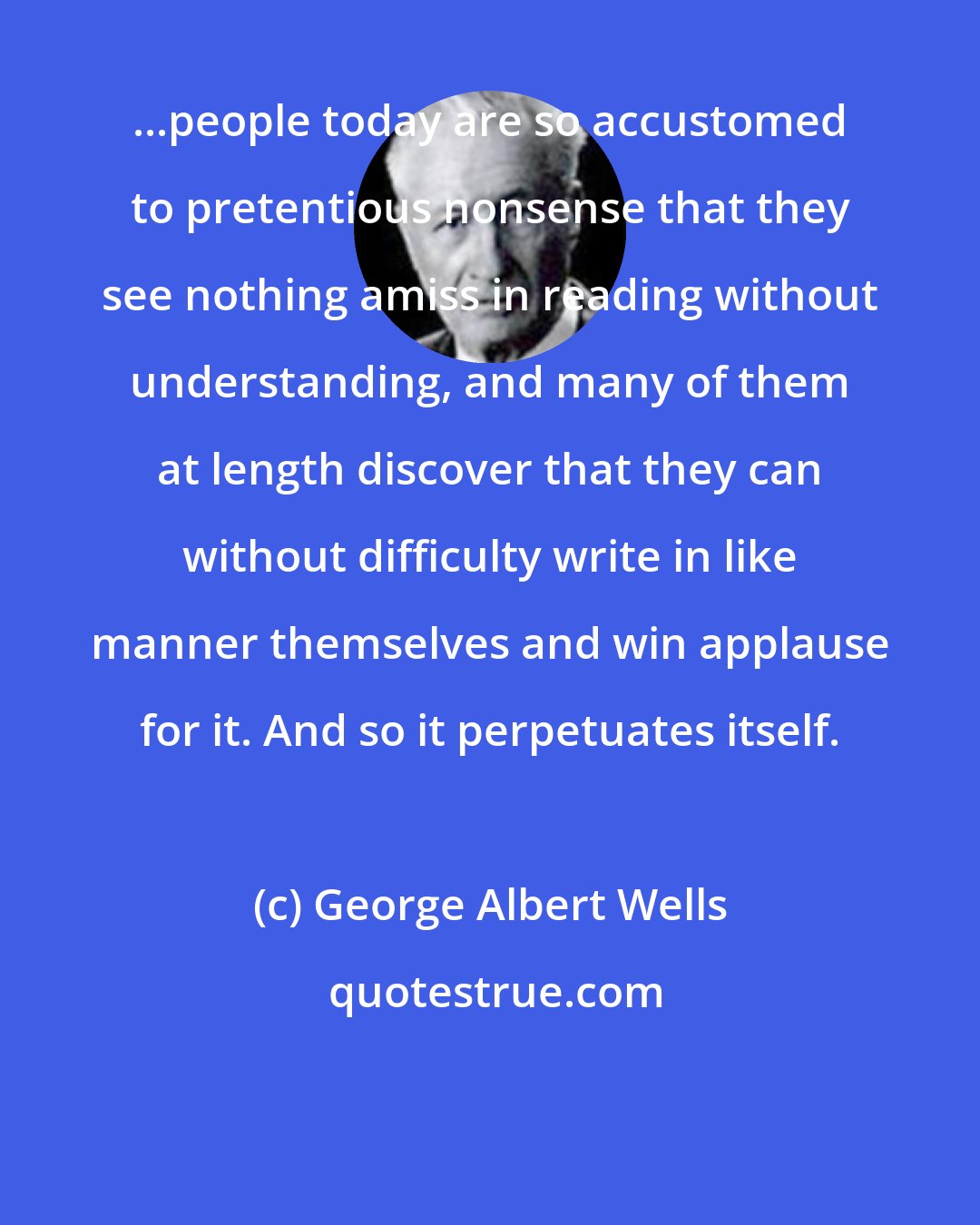 George Albert Wells: ...people today are so accustomed to pretentious nonsense that they see nothing amiss in reading without understanding, and many of them at length discover that they can without difficulty write in like manner themselves and win applause for it. And so it perpetuates itself.