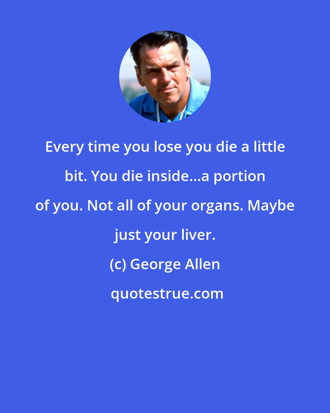 George Allen: Every time you lose you die a little bit. You die inside...a portion of you. Not all of your organs. Maybe just your liver.