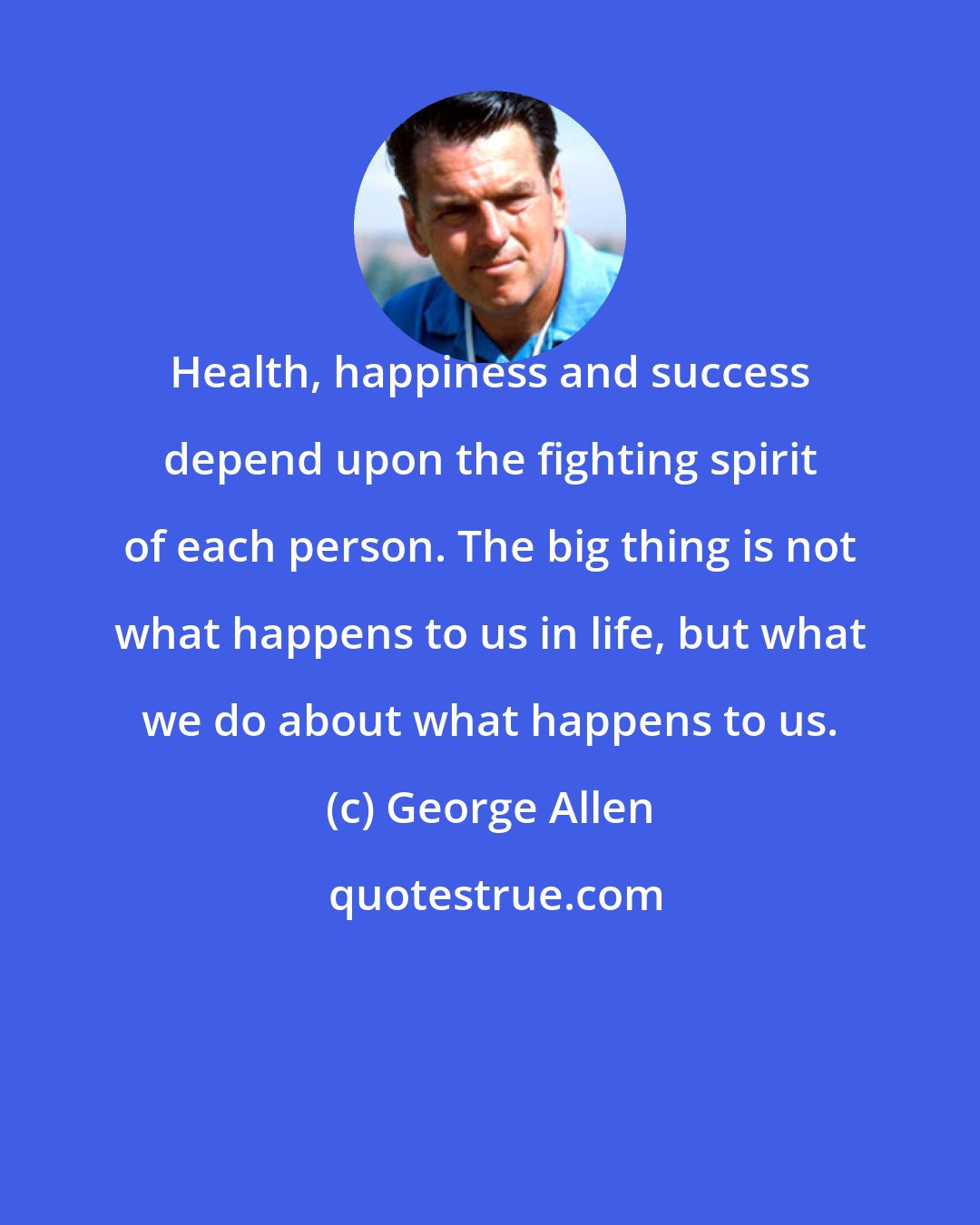 George Allen: Health, happiness and success depend upon the fighting spirit of each person. The big thing is not what happens to us in life, but what we do about what happens to us.