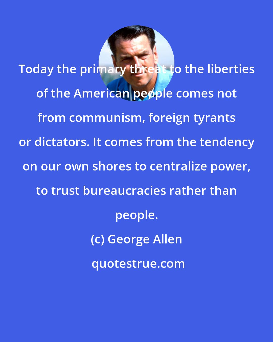 George Allen: Today the primary threat to the liberties of the American people comes not from communism, foreign tyrants or dictators. It comes from the tendency on our own shores to centralize power, to trust bureaucracies rather than people.