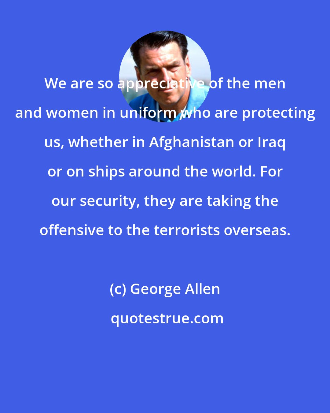 George Allen: We are so appreciative of the men and women in uniform who are protecting us, whether in Afghanistan or Iraq or on ships around the world. For our security, they are taking the offensive to the terrorists overseas.