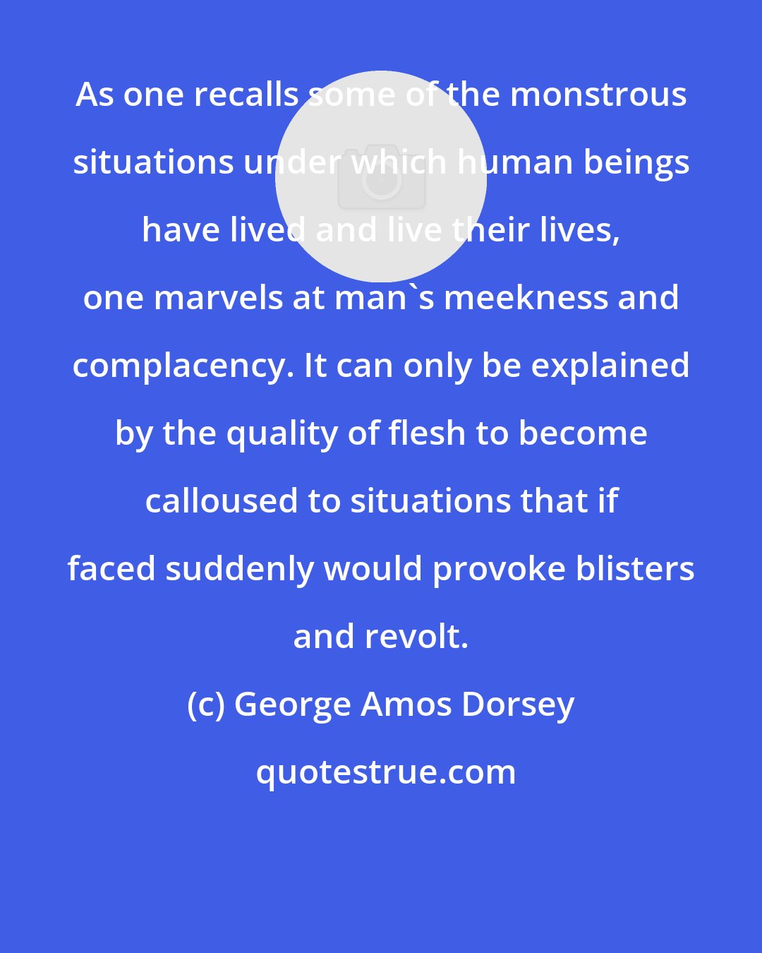 George Amos Dorsey: As one recalls some of the monstrous situations under which human beings have lived and live their lives, one marvels at man's meekness and complacency. It can only be explained by the quality of flesh to become calloused to situations that if faced suddenly would provoke blisters and revolt.