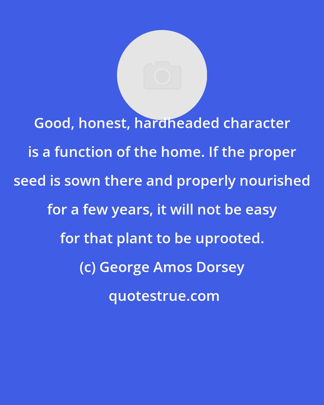 George Amos Dorsey: Good, honest, hardheaded character is a function of the home. If the proper seed is sown there and properly nourished for a few years, it will not be easy for that plant to be uprooted.