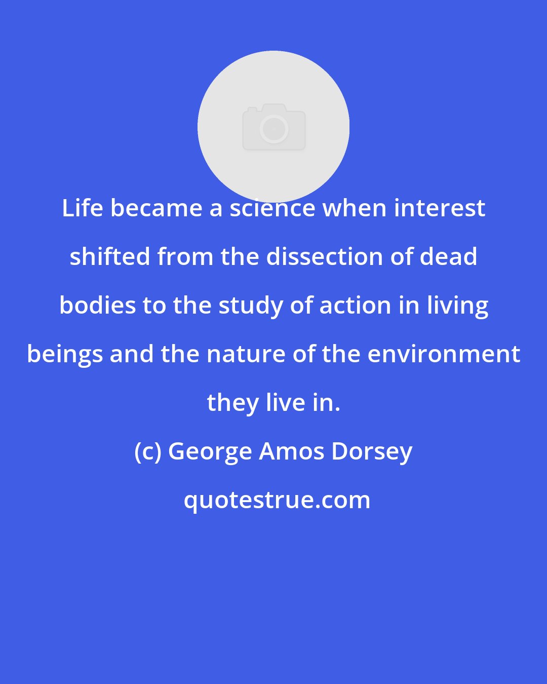 George Amos Dorsey: Life became a science when interest shifted from the dissection of dead bodies to the study of action in living beings and the nature of the environment they live in.