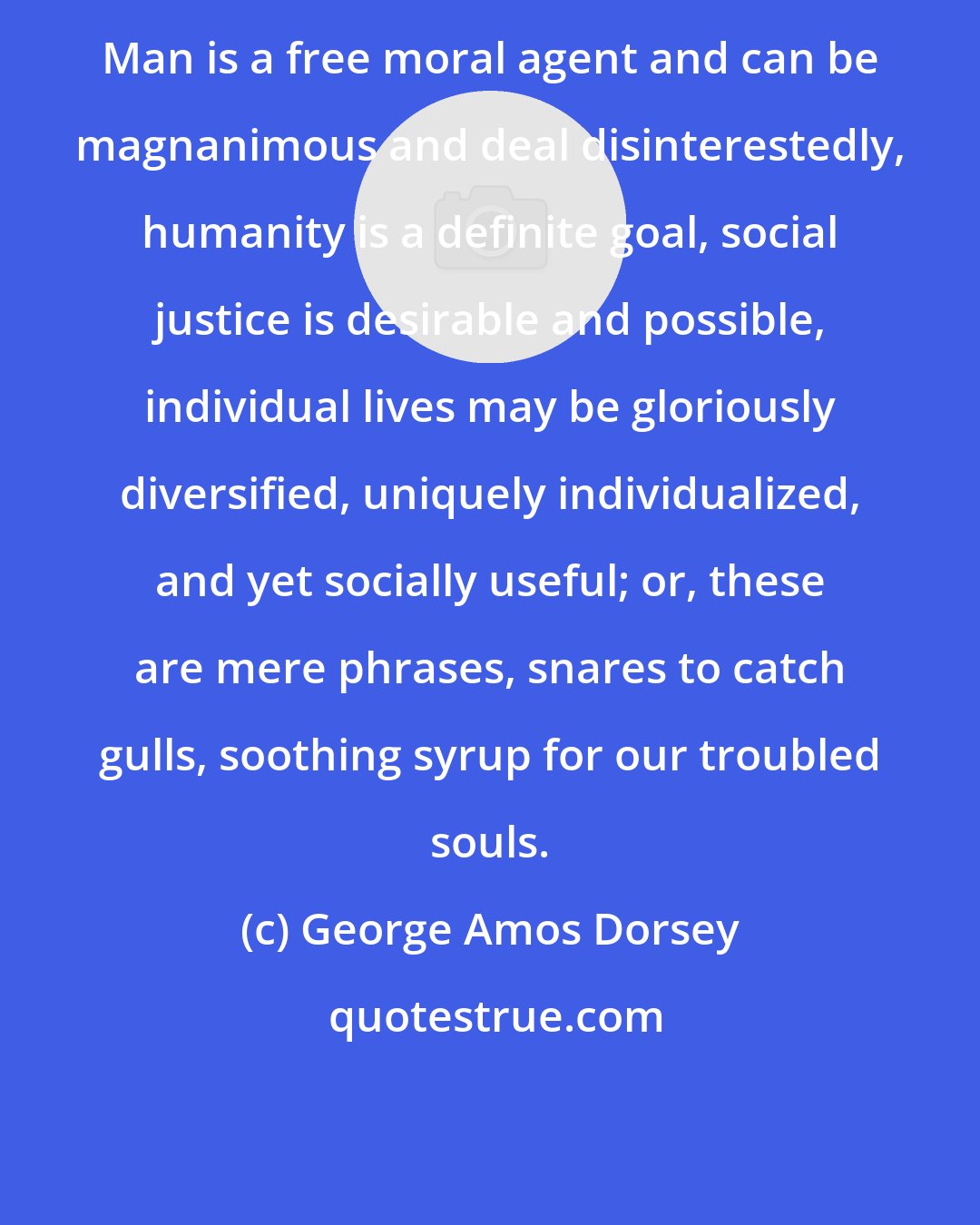 George Amos Dorsey: Man is a free moral agent and can be magnanimous and deal disinterestedly, humanity is a definite goal, social justice is desirable and possible, individual lives may be gloriously diversified, uniquely individualized, and yet socially useful; or, these are mere phrases, snares to catch gulls, soothing syrup for our troubled souls.