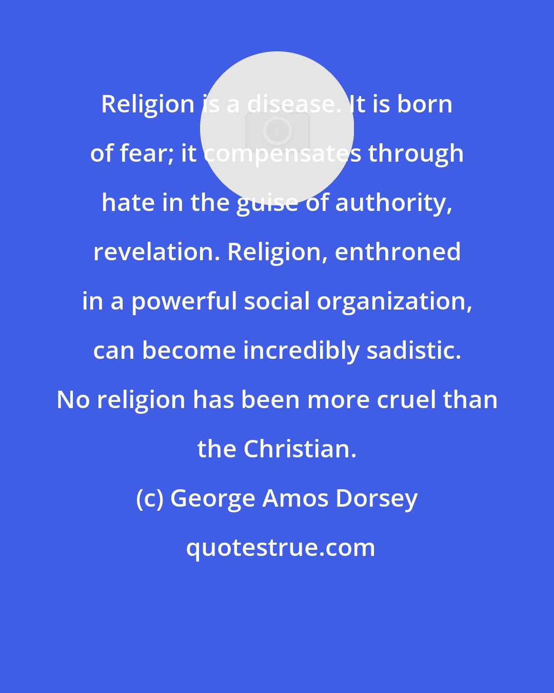 George Amos Dorsey: Religion is a disease. It is born of fear; it compensates through hate in the guise of authority, revelation. Religion, enthroned in a powerful social organization, can become incredibly sadistic. No religion has been more cruel than the Christian.