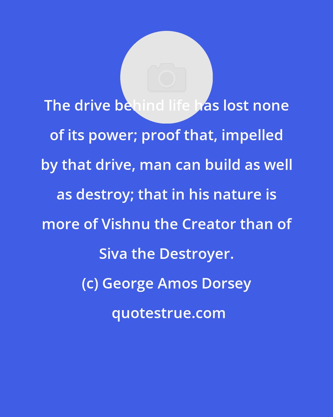 George Amos Dorsey: The drive behind life has lost none of its power; proof that, impelled by that drive, man can build as well as destroy; that in his nature is more of Vishnu the Creator than of Siva the Destroyer.