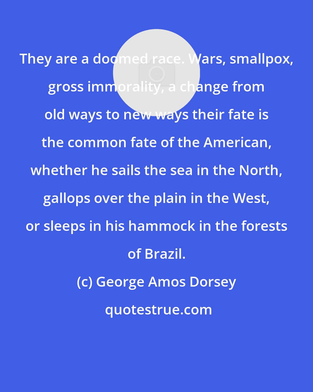 George Amos Dorsey: They are a doomed race. Wars, smallpox, gross immorality, a change from old ways to new ways their fate is the common fate of the American, whether he sails the sea in the North, gallops over the plain in the West, or sleeps in his hammock in the forests of Brazil.