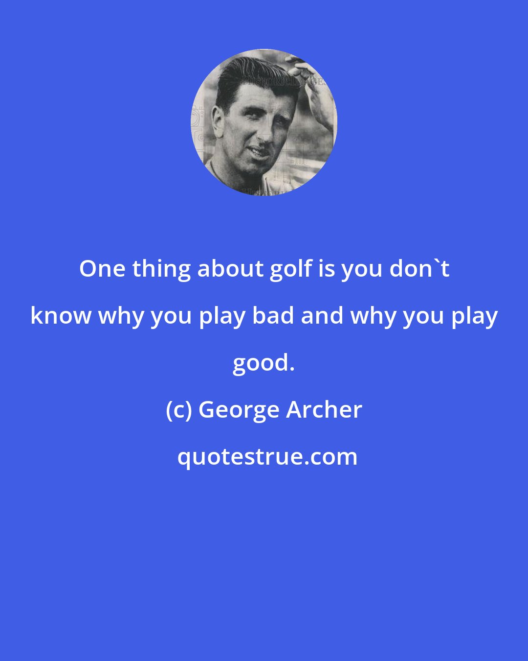 George Archer: One thing about golf is you don't know why you play bad and why you play good.