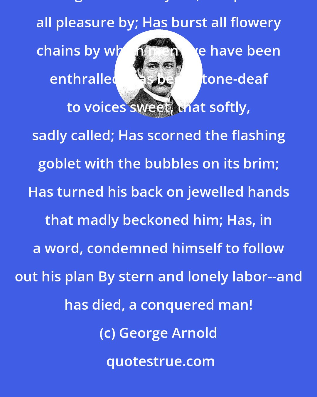 George Arnold: Ah, many a one has started forth with hope and purpose high; Has fought throughout a weary life, and passed all pleasure by; Has burst all flowery chains by which men aye have been enthralled; Has been stone-deaf to voices sweet, that softly, sadly called; Has scorned the flashing goblet with the bubbles on its brim; Has turned his back on jewelled hands that madly beckoned him; Has, in a word, condemned himself to follow out his plan By stern and lonely labor--and has died, a conquered man!