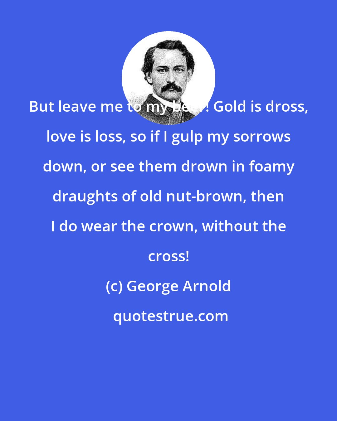 George Arnold: But leave me to my beer! Gold is dross, love is loss, so if I gulp my sorrows down, or see them drown in foamy draughts of old nut-brown, then I do wear the crown, without the cross!