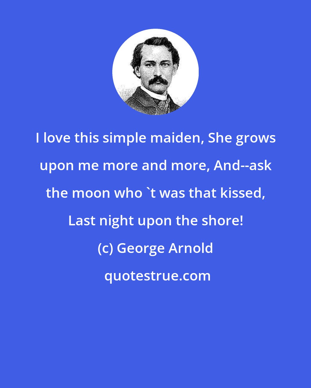 George Arnold: I love this simple maiden, She grows upon me more and more, And--ask the moon who 't was that kissed, Last night upon the shore!