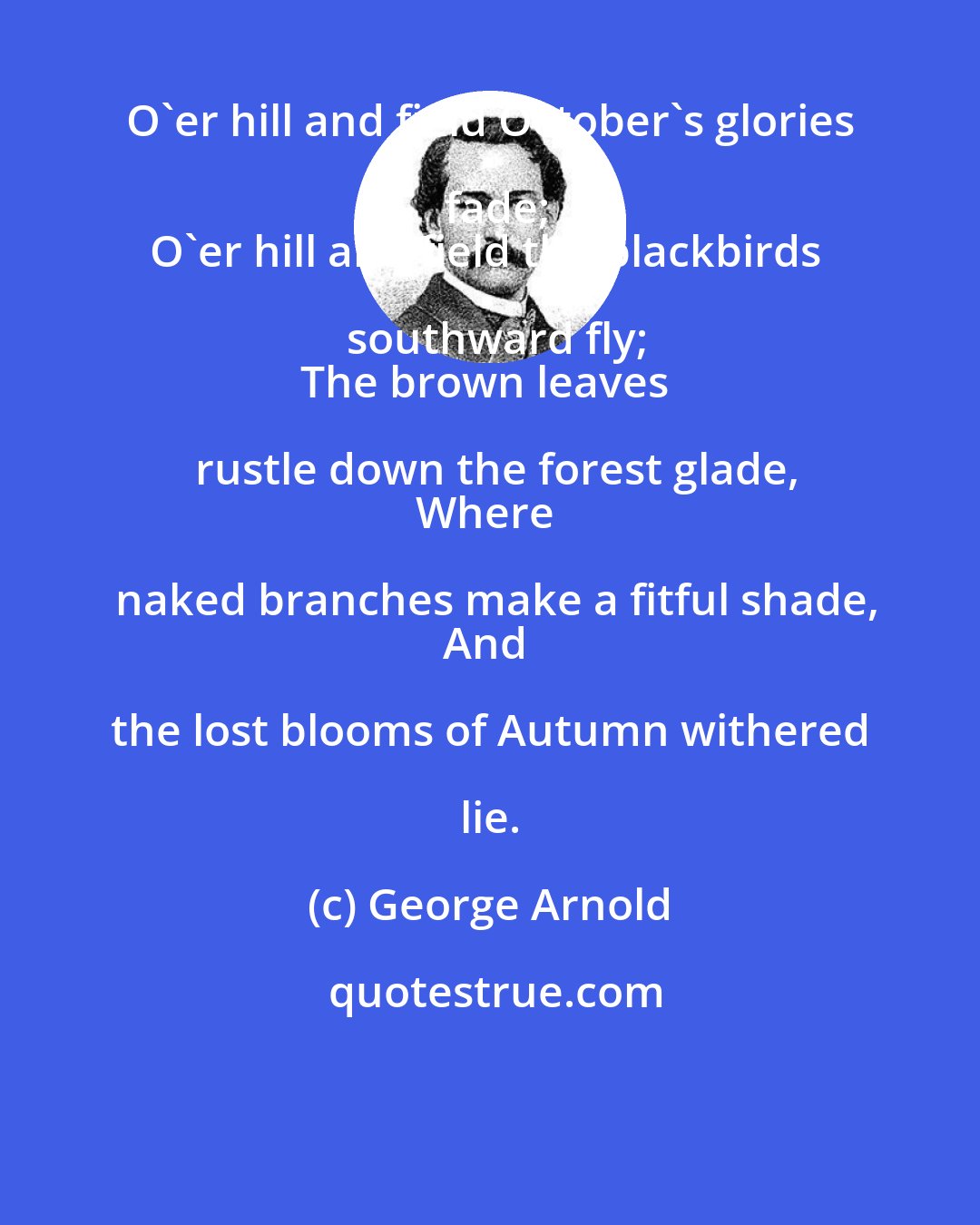 George Arnold: O'er hill and field October's glories fade;
O'er hill and field the blackbirds southward fly;
The brown leaves rustle down the forest glade,
Where naked branches make a fitful shade,
And the lost blooms of Autumn withered lie.