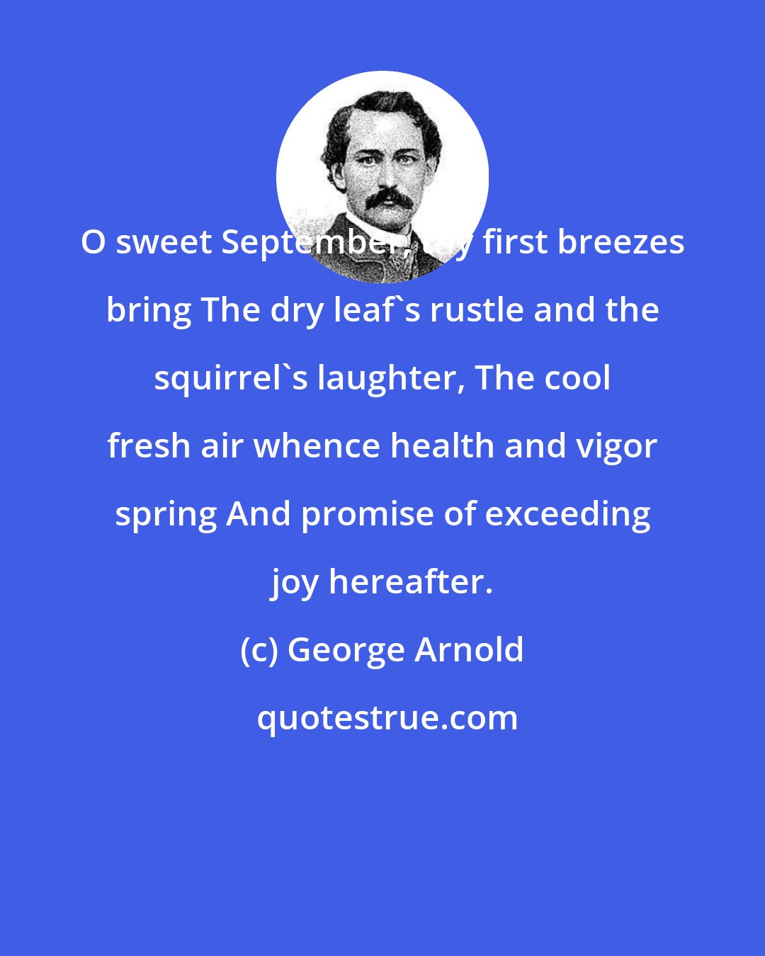 George Arnold: O sweet September, thy first breezes bring The dry leaf's rustle and the squirrel's laughter, The cool fresh air whence health and vigor spring And promise of exceeding joy hereafter.