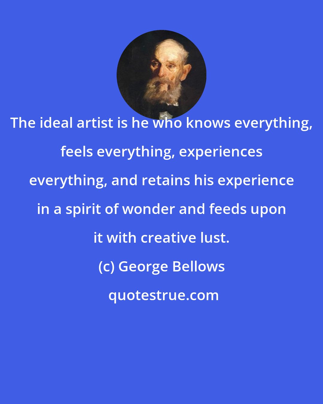 George Bellows: The ideal artist is he who knows everything, feels everything, experiences everything, and retains his experience in a spirit of wonder and feeds upon it with creative lust.