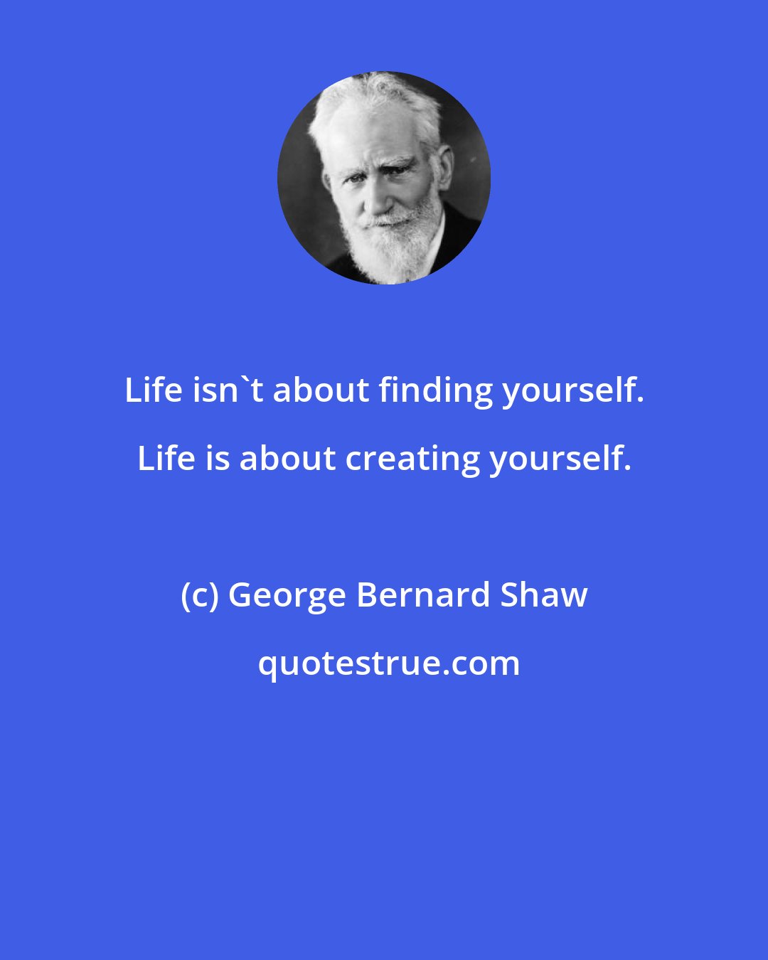 George Bernard Shaw: Life isn't about finding yourself. Life is about creating yourself.