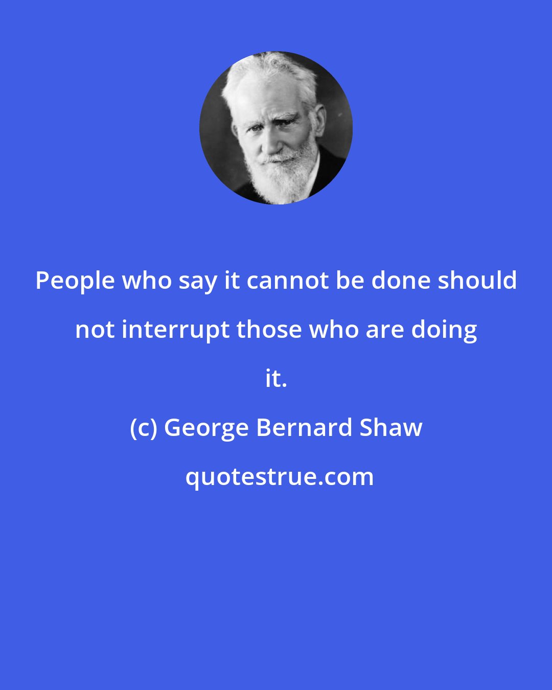 George Bernard Shaw: People who say it cannot be done should not interrupt those who are doing it.