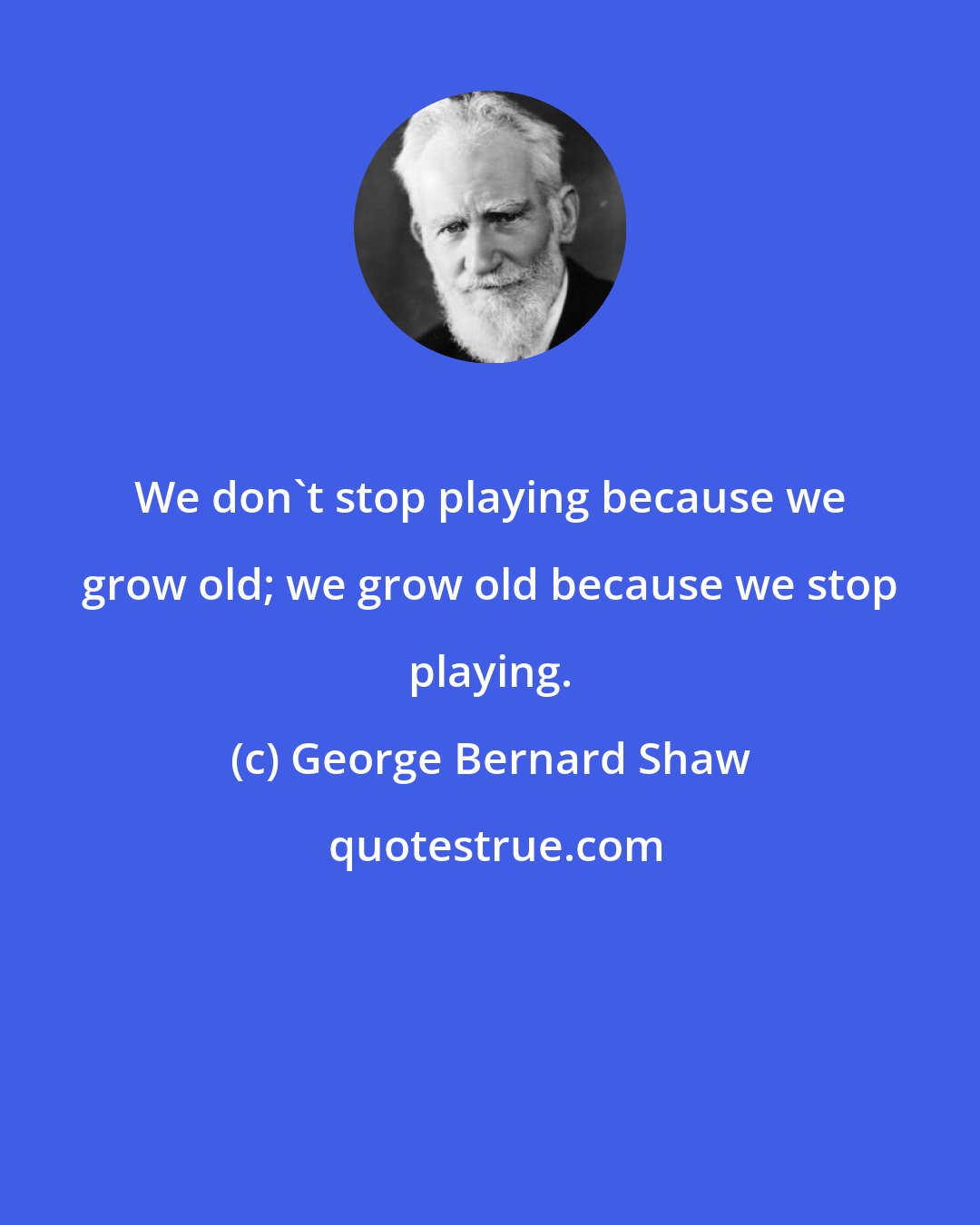 George Bernard Shaw: We don't stop playing because we grow old; we grow old because we stop playing.