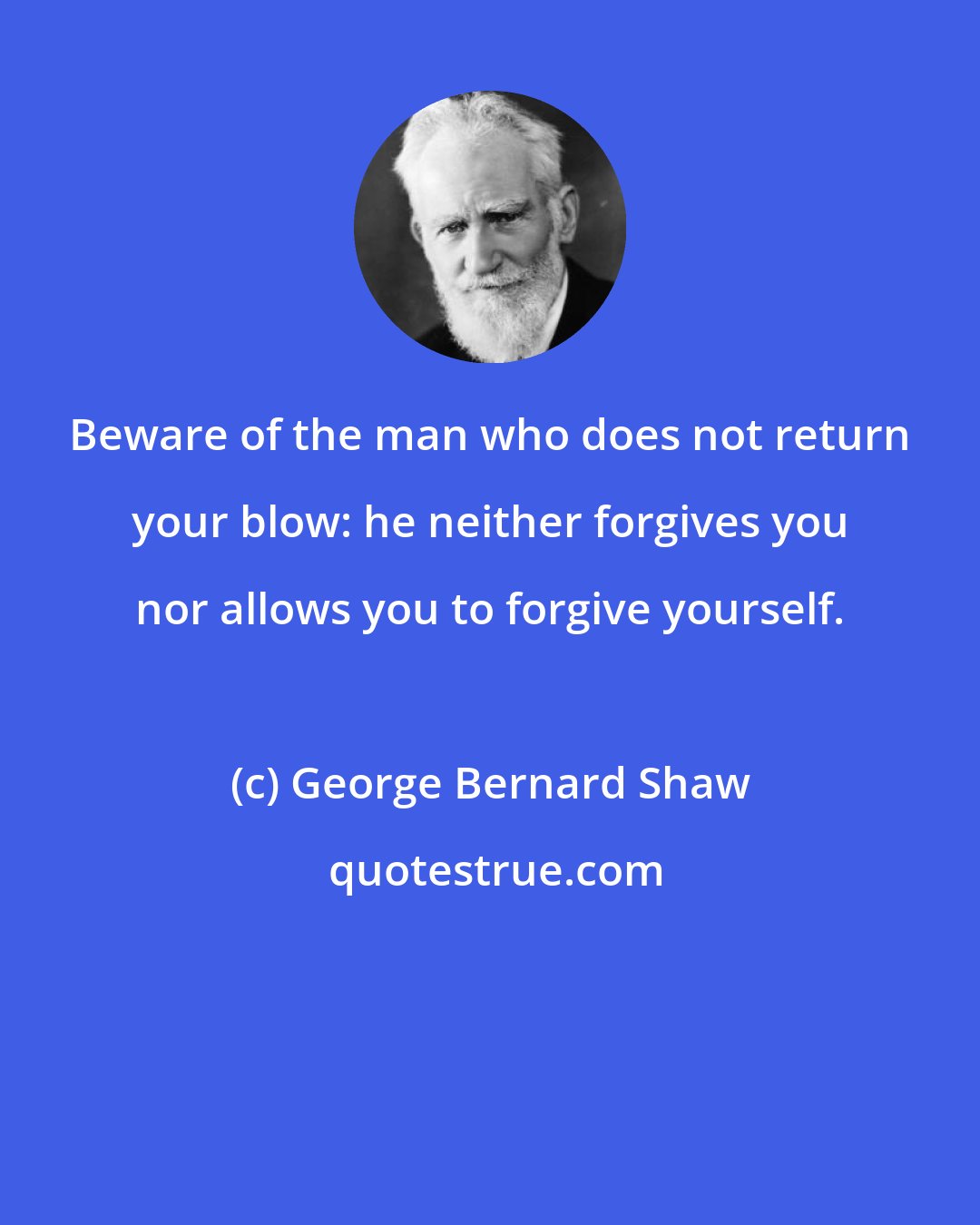 George Bernard Shaw: Beware of the man who does not return your blow: he neither forgives you nor allows you to forgive yourself.