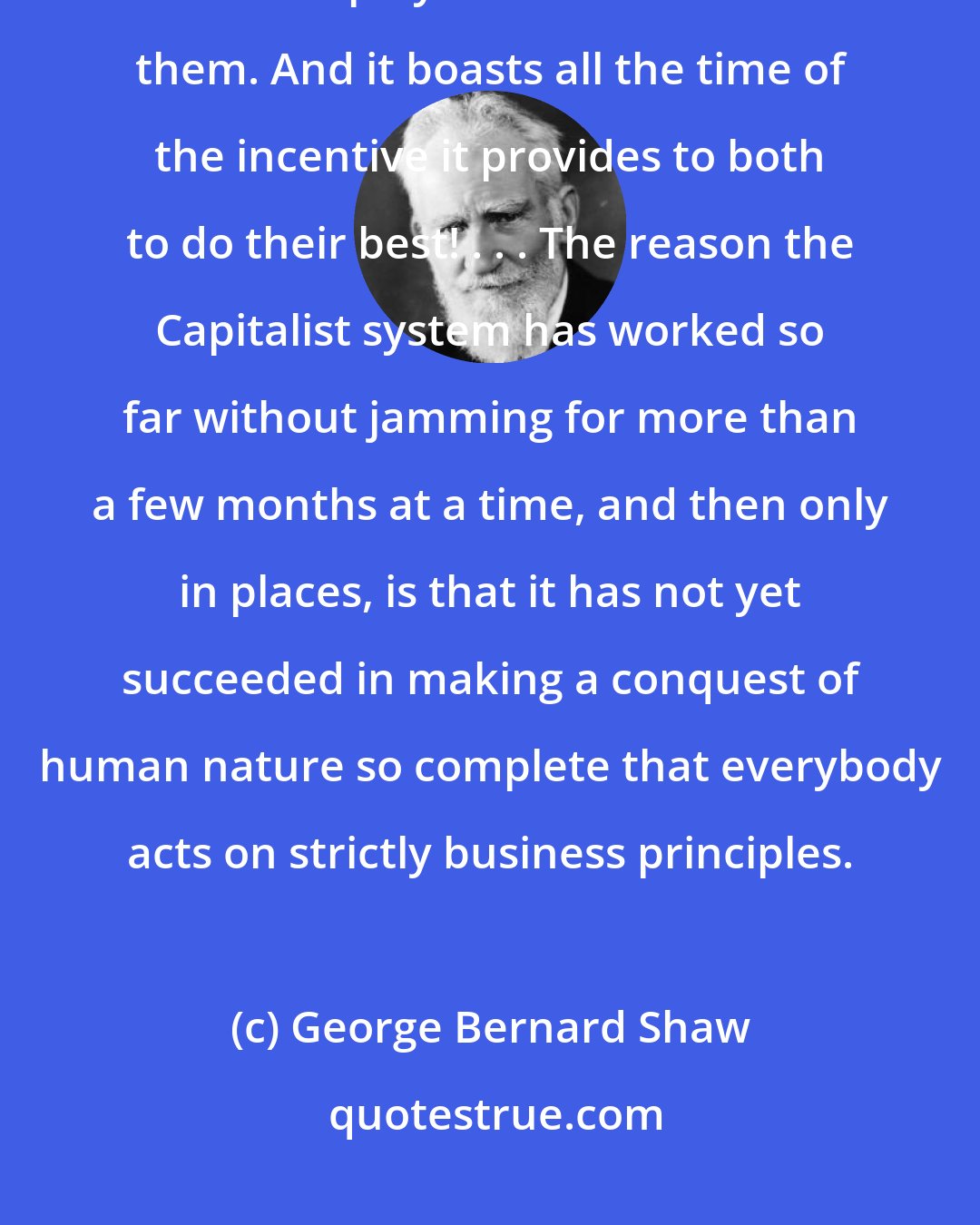 George Bernard Shaw: Capitalism drives the employers to do their worst to the employed, and the employed to do the least for them. And it boasts all the time of the incentive it provides to both to do their best! . . . The reason the Capitalist system has worked so far without jamming for more than a few months at a time, and then only in places, is that it has not yet succeeded in making a conquest of human nature so complete that everybody acts on strictly business principles.