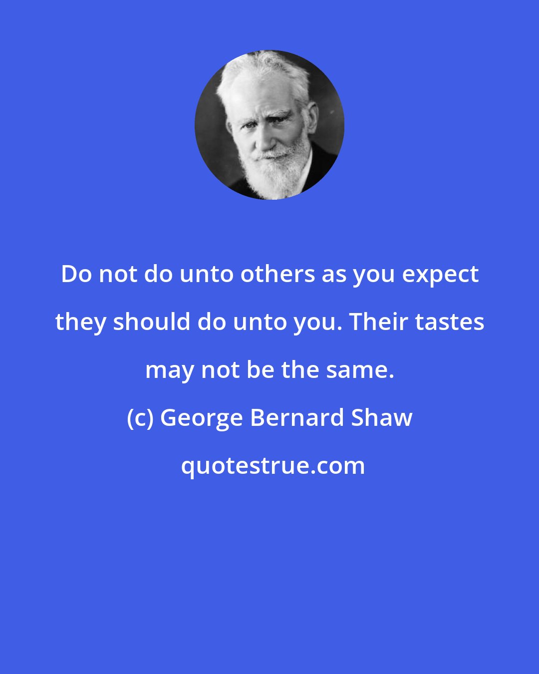 George Bernard Shaw: Do not do unto others as you expect they should do unto you. Their tastes may not be the same.