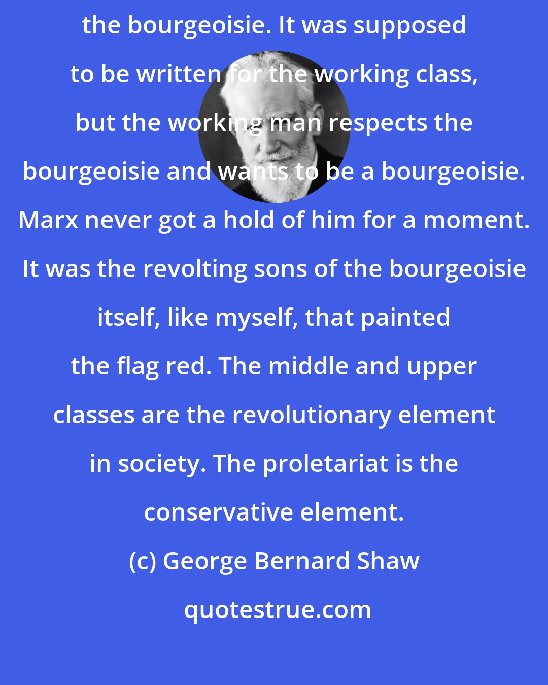 George Bernard Shaw: Marx's Kapital is not a treatise on socialism; it is a gerrymand against the bourgeoisie. It was supposed to be written for the working class, but the working man respects the bourgeoisie and wants to be a bourgeoisie. Marx never got a hold of him for a moment. It was the revolting sons of the bourgeoisie itself, like myself, that painted the flag red. The middle and upper classes are the revolutionary element in society. The proletariat is the conservative element.