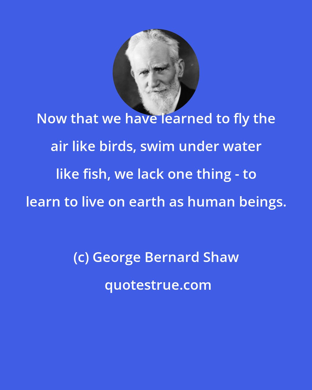 George Bernard Shaw: Now that we have learned to fly the air like birds, swim under water like fish, we lack one thing - to learn to live on earth as human beings.